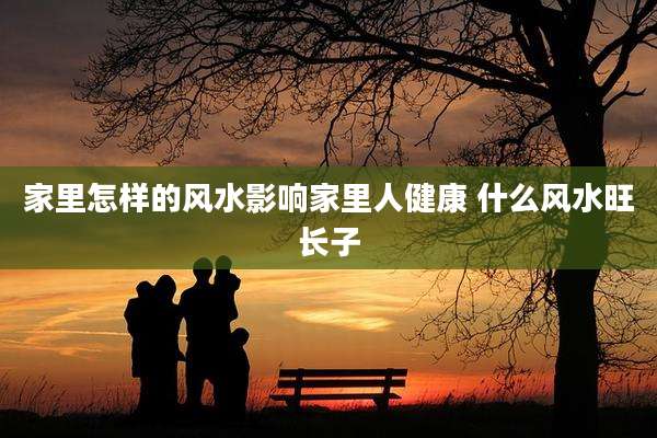 家里怎样的风水影响家里人健康 什么风水旺长子