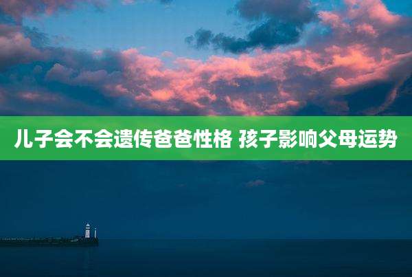儿子会不会遗传爸爸性格 孩子影响父母运势