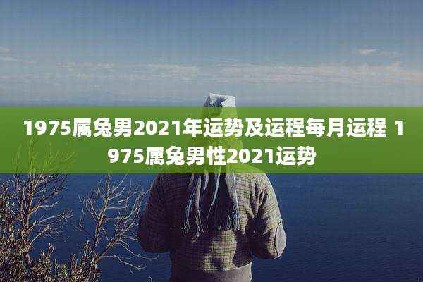 1975属兔男2021年运势及运程每月运程 1975属兔男性2021运势