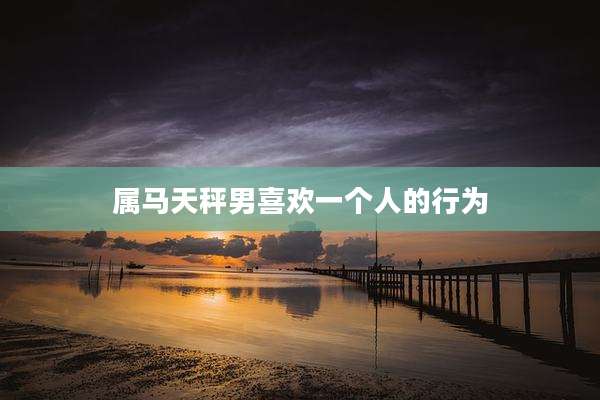 属马天秤男喜欢一个人的行为
