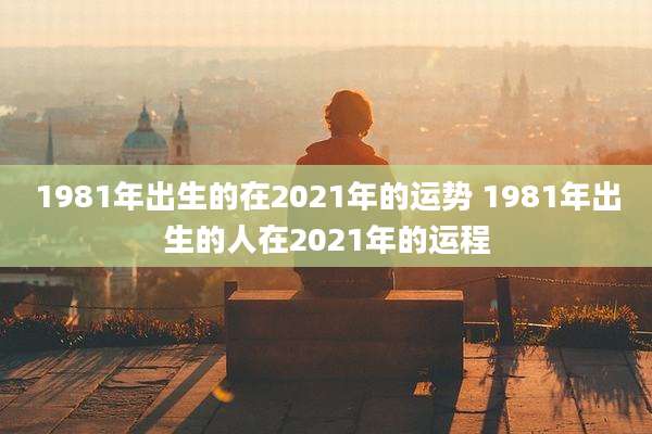 1981年出生的在2021年的运势 1981年出生的人在2021年的运程