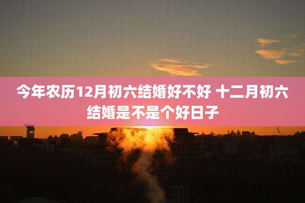 今年农历12月初六结婚好不好 十二月初六结婚是不是个好日子