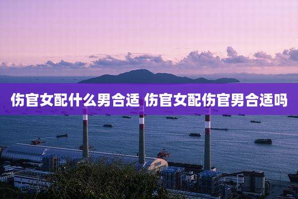 伤官女配什么男合适 伤官女配伤官男合适吗