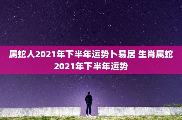 属蛇人2021年下半年运势卜易居 生肖属蛇2021年下半年运势