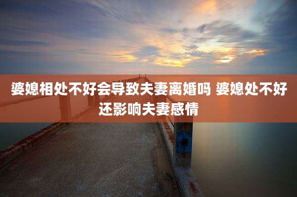 婆媳相处不好会导致夫妻离婚吗 婆媳处不好还影响夫妻感情