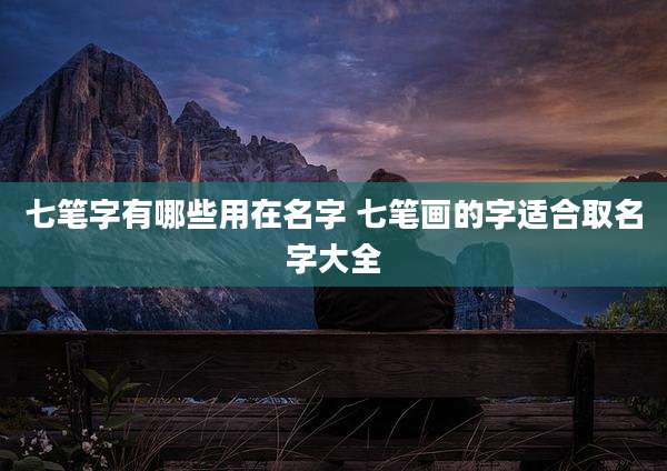 七笔字有哪些用在名字 七笔画的字适合取名字大全