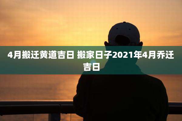 4月搬迁黄道吉日 搬家日子2021年4月乔迁吉日