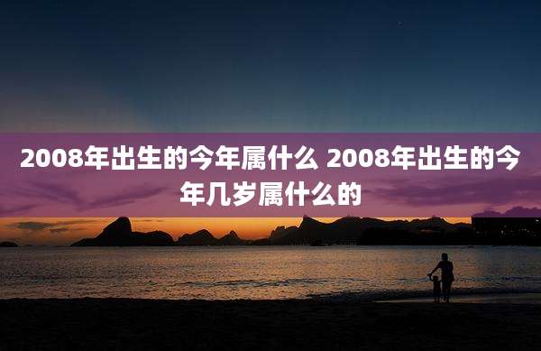 2008年出生的今年属什么 2008年出生的今年几岁属什么的