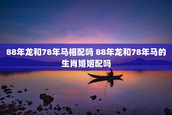 88年龙和78年马相配吗 88年龙和78年马的生肖婚姻配吗