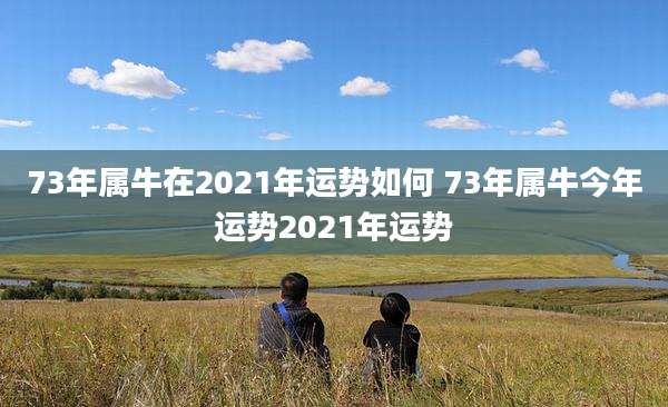 73年属牛在2021年运势如何 73年属牛今年运势2021年运势