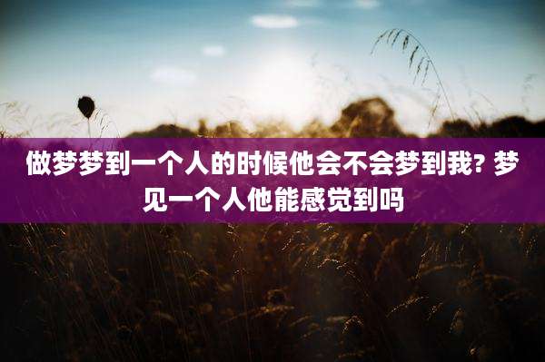 做梦梦到一个人的时候他会不会梦到我? 梦见一个人他能感觉到吗