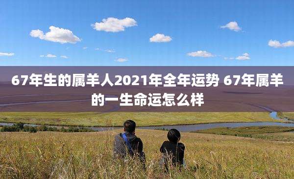 67年生的属羊人2021年全年运势 67年属羊的一生命运怎么样