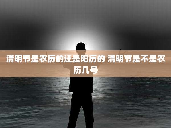 清明节是农历的还是阳历的 清明节是不是农历几号