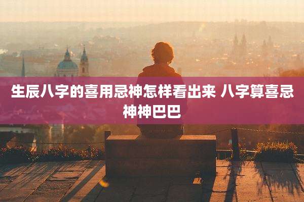 生辰八字的喜用忌神怎样看出来 八字算喜忌神神巴巴