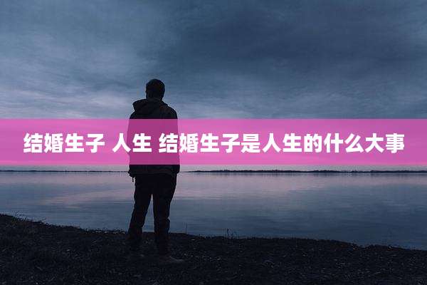 结婚生子 人生 结婚生子是人生的什么大事