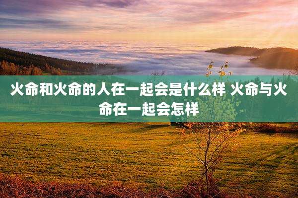 火命和火命的人在一起会是什么样 火命与火命在一起会怎样