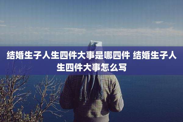结婚生子人生四件大事是哪四件 结婚生子人生四件大事怎么写