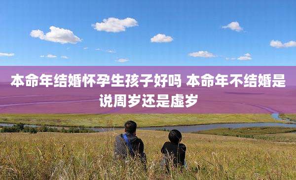 本命年结婚怀孕生孩子好吗 本命年不结婚是说周岁还是虚岁