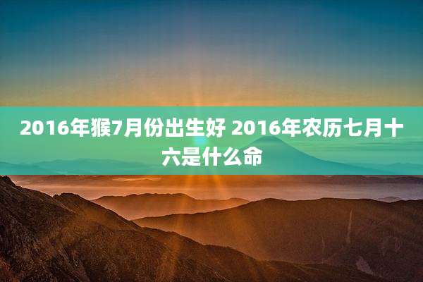 2016年猴7月份出生好 2016年农历七月十六是什么命