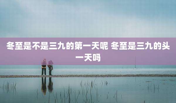 冬至是不是三九的第一天呢 冬至是三九的头一天吗