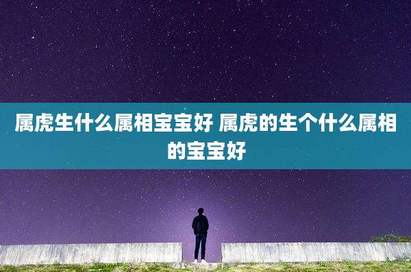 属虎生什么属相宝宝好 属虎的生个什么属相的宝宝好