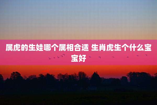 属虎的生娃哪个属相合适 生肖虎生个什么宝宝好