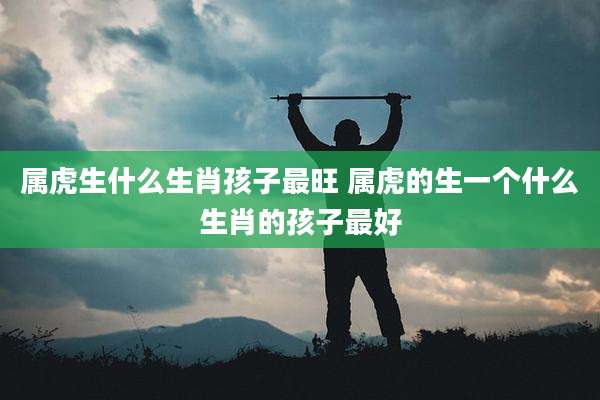 属虎生什么生肖孩子最旺 属虎的生一个什么生肖的孩子最好