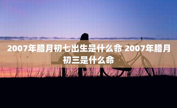 2007年腊月初七出生是什么命 2007年腊月初三是什么命