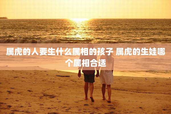 属虎的人要生什么属相的孩子 属虎的生娃哪个属相合适