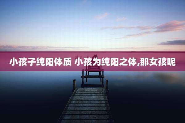 小孩子纯阳体质 小孩为纯阳之体,那女孩呢