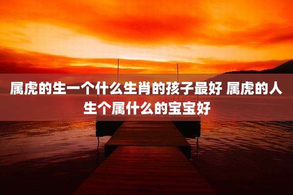 属虎的生一个什么生肖的孩子最好 属虎的人生个属什么的宝宝好
