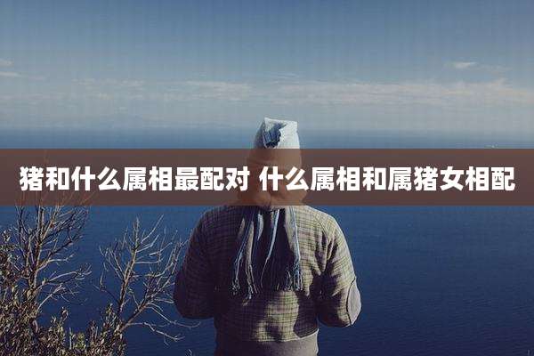 猪和什么属相最配对 什么属相和属猪女相配