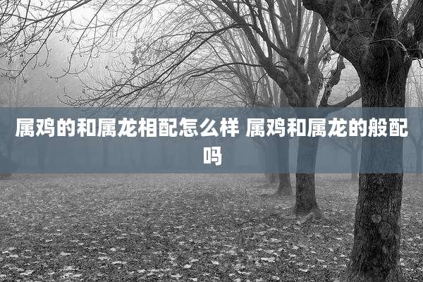 属鸡的和属龙相配怎么样 属鸡和属龙的般配吗