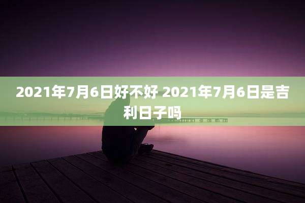 2021年7月6日好不好 2021年7月6日是吉利日子吗