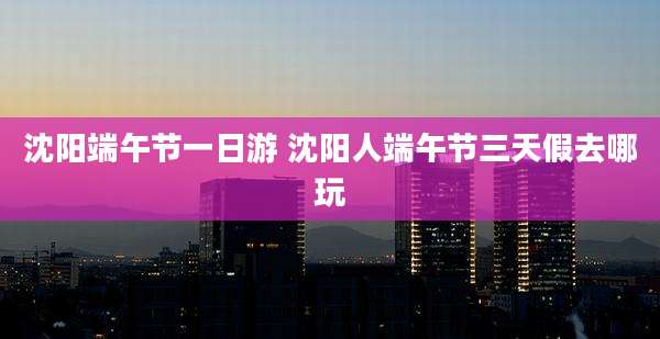 沈阳端午节一日游 沈阳人端午节三天假去哪玩