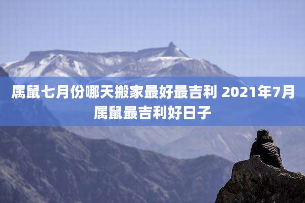 属鼠七月份哪天搬家最好最吉利 2021年7月属鼠最吉利好日子