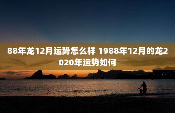 88年龙12月运势怎么样 1988年12月的龙2020年运势如何