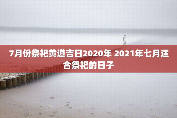 7月份祭祀黄道吉日2020年 2021年七月适合祭祀的日子