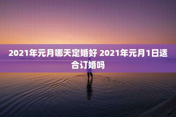 2021年元月哪天定婚好 2021年元月1日适合订婚吗