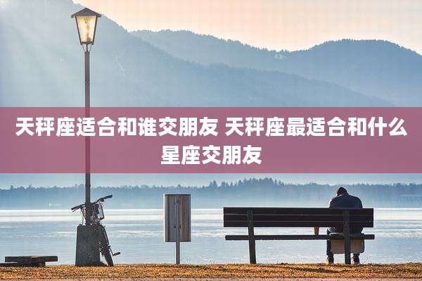 天秤座适合和谁交朋友 天秤座最适合和什么星座交朋友