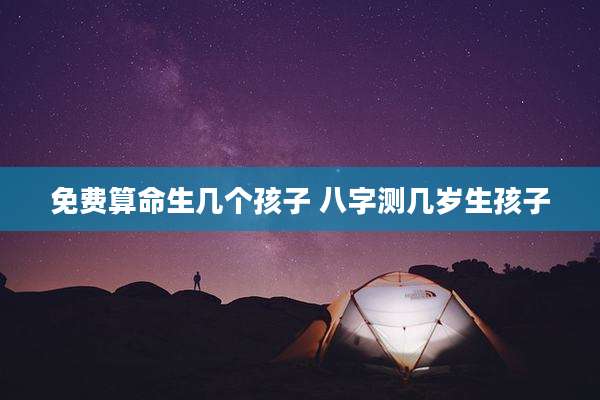 免费算命生几个孩子 八字测几岁生孩子