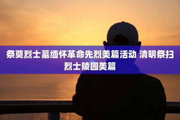 祭奠烈士墓缅怀革命先烈美篇活动 清明祭扫烈士陵园美篇
