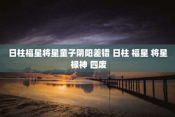日柱福星将星童子阴阳差错 日柱 福星 将星 禄神 四废