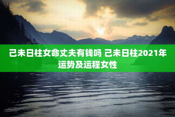 己未日柱女命丈夫有钱吗 己未日柱2021年运势及运程女性