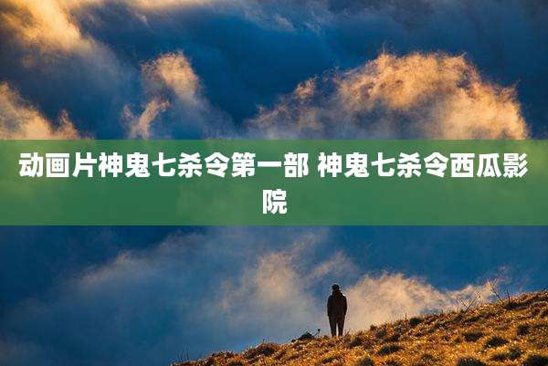 动画片神鬼七杀令第一部 神鬼七杀令西瓜影院