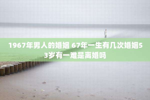 1967年男人的婚姻 67年一生有几次婚姻53岁有一难是离婚吗