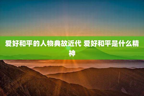 爱好和平的人物典故近代 爱好和平是什么精神