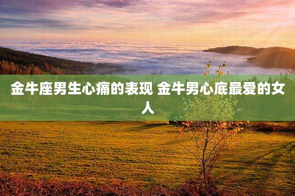 金牛座男生心痛的表现 金牛男心底最爱的女人