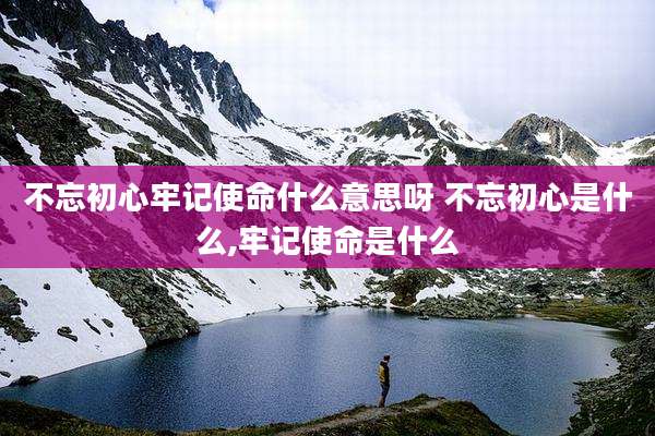 不忘初心牢记使命什么意思呀 不忘初心是什么,牢记使命是什么