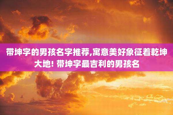 带坤字的男孩名字推荐,寓意美好象征着乾坤大地! 带坤字最吉利的男孩名